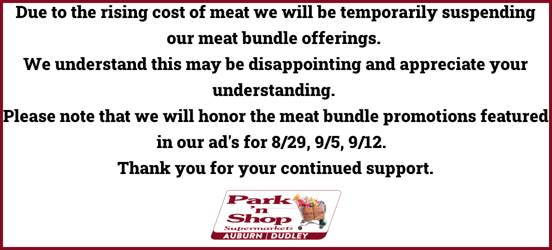 Due to the rising cost of meat we will be temporarily suspending our meat bundle offerings. We understand this may be disappointing and appreciate your understanding. Please note that we will honor the meat bundle promotions featured in our ad's for 8/29, 9/5, 9/12. Thank you for your continued support.